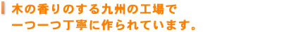 木の香りのする九州の工場で一つ一つ丁寧に作られています。